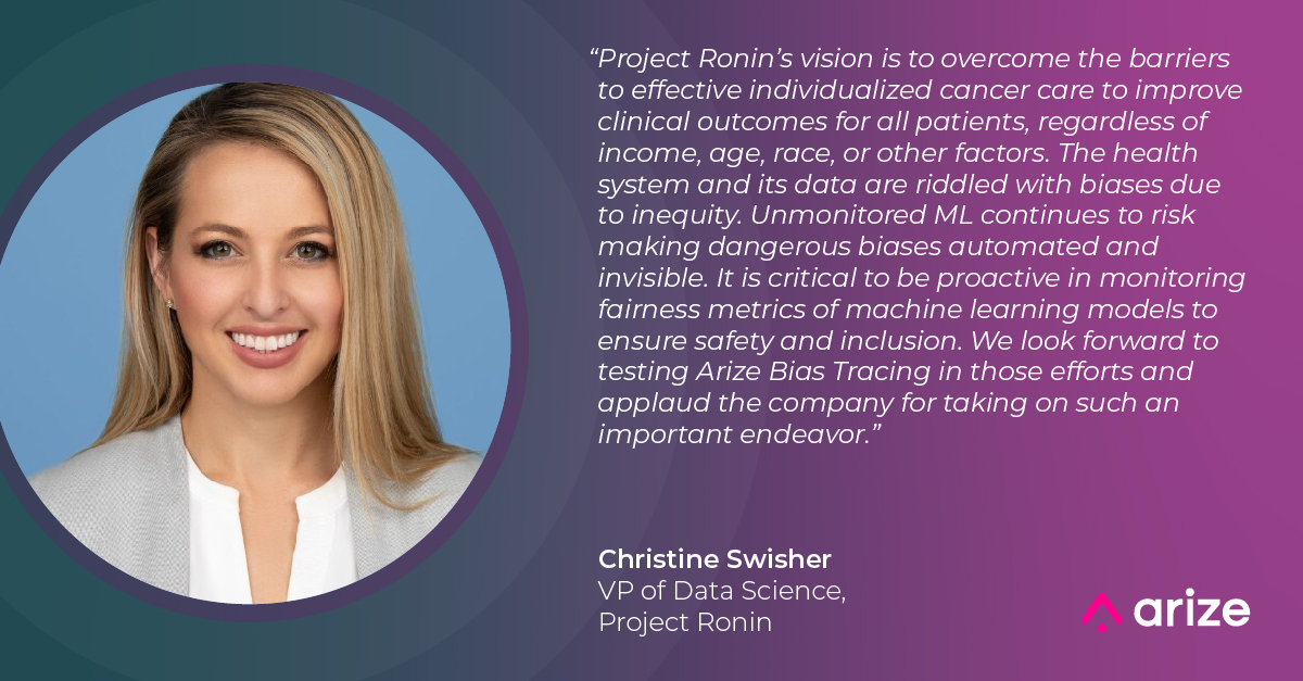 “Project Ronin’s vision is to overcome the barriers to effective individualized cancer care to improve clinical outcomes for all patients, regardless of income, age, race, or other factors. The health system and its data are riddled with biases due to inequity. Unmonitored ML continues to risk making dangerous biases automated and invisible. It is critical to be proactive in monitoring fairness metrics of machine learning models to ensure safety and inclusion. We look forward to testing Arize Bias Tracing in those efforts and applaud the company for taking on such an important endeavor,” said Christine Swisher, VP of Data Science at Project Ronin